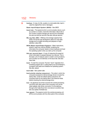 Page 152152Glossary
Bbackup—A copy of a file, usually on a removable disk, kept in 
case the original file is lost or damaged.
Basic Input/Output System (BIOS)—See BIOS.
baud rate—The speed at which a communication device, such 
as a printer or modem, transmits information. Baud rate is 
the number of signal changes per second (not necessarily 
the same as bits per second). See also 
bits per second.
Blu-ray Disc (BD)—Offering more storage capacity than 
DVDs, the format was developed to allow for more data...