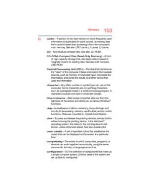 Page 153Glossary153
Ccache—A section of very fast memory in which frequently used 
information is duplicated for quick access. Accessing data 
from cache is faster than accessing it from the computer’s 
main memory. See also 
CPU cache, L1 cache, L2 cache.
CD—An individual compact disc. See also CD-ROM.
CD-ROM (Compact Disc Read-Only Memory)—A form 
of high-capacity storage that uses laser optics instead of 
magnetic means for reading data. See also 
CD. Compare 
DVD-ROM.
Central Processing Unit (CPU)—The chip...