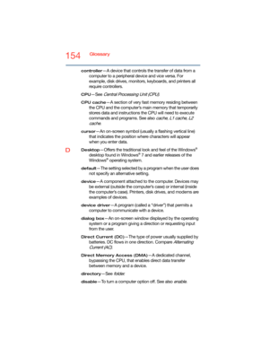 Page 154154Glossary
controller—A device that controls the transfer of data from a 
computer to a peripheral device and vice versa. For 
example, disk drives, monitors, keyboards, and printers all 
require controllers.
CPU—See Central Processing Unit (CPU).
CPU cache—A section of very fast memory residing between 
the CPU and the computer’s main memory that temporarily 
stores data and instructions the CPU will need to execute 
commands and programs. See also 
cache, L1 cache, L2 
cache
.
cursor—An on-screen...