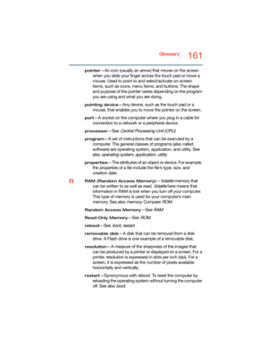 Page 161Glossary161
pointer—An icon (usually an arrow) that moves on the screen 
when you slide your finger across the touch pad or move a 
mouse. Used to point to and select/activate on-screen 
items, such as icons, menu items, and buttons. The shape 
and purpose of the pointer varies depending on the program 
you are using and what you are doing.
pointing device—Any device, such as the touch pad or a 
mouse, that enables you to move the pointer on the screen.
port—A socket on the computer where you plug in a...