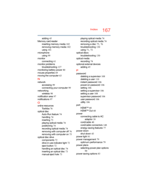 Page 167167Index
adding
 45
Memory card reader
inserting memory media
 102
removing memory media
 102
using
 101
microphone
using
 99
monitor
connecting
 61
monitor problems
troubleshooting
 127
monitoring battery power
 80
mouse properties
 69
moving the computer
 63
N
network
accessing
 99
connecting your computer
 99
networking
wireless
 98
notification area
 97
notifications
 97
O
online resources
To s h i b a
 76
optical disc
Auto-Run feature
 74
handling
 74
inserting
 73
playing optical media
 74...