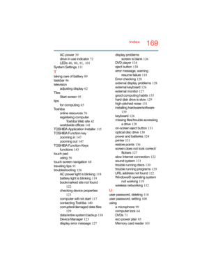 Page 169169Index
AC power
 39
drive in-use indicator
 72
LEDs
 40, 80, 81, 101
System Settings
 111
T
taking care of battery 89
taskbar
 96
television
adjusting display
 62
Tiles
Start screen
 95
tips
for computing
 65
To s h i b a
online resources
 76
registering computer
Toshiba Web site
 42
worldwide offices
 141
TOSHIBA Application Installer
 115
TOSHIBA Function key
zooming in
 147
zooming out
 147
TOSHIBA Function Keys
functions
 143
touch pad
using
 56
touch screen navigation
 68
traveling tips
 91...