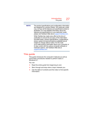 Page 2727Introduction
This guide
5.375 x 8.375 ver 2.3
The product specifications and configuration information 
are designed for a product Series. Your particular model 
may not have all the features and specifications listed or 
illustrated. For more detailed information about the 
features and specifications on your particular model, 
please visit Toshiba’s Web site at support.toshiba.com.
While Toshiba has made every effort at the time of 
publication to ensure the accuracy of the information 
provided...