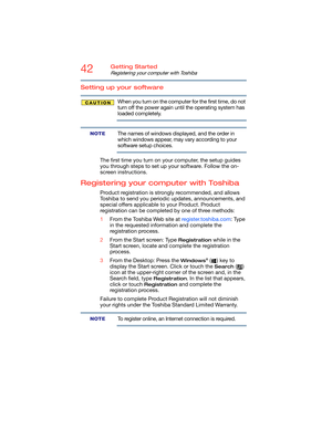 Page 4242Getting Started
Registering your computer with Toshiba
Setting up your software
When you turn on the computer for the first time, do not 
turn off the power again until the operating system has 
loaded completely. 
The names of windows displayed, and the order in 
which windows appear, may vary according to your 
software setup choices.
The first time you turn on your computer, the setup guides 
you through steps to set up your software. Follow the on-
screen instructions.
Registering your computer...