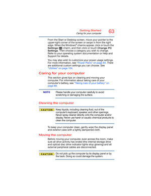 Page 6363Getting Started
Caring for your computer
From the Start or Desktop screen, move your pointer to the 
upper-right corner of the screen or swipe in from the right 
edge. When the Windows
® charms appear, click or touch the 
Settings ( ) charm, and then click or touch Change PC 
Settings
. Then choose a category you wish to change. 
Refer to your operating system documentation or Help and 
Support for details.
You may also wish to customize your power usage settings. 
For more information, see “Power...