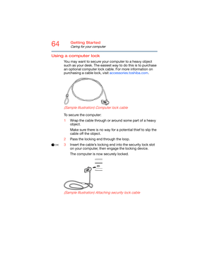 Page 6464Getting Started
Caring for your computer
Using a computer lock
You may want to secure your computer to a heavy object 
such as your desk. The easiest way to do this is to purchase 
an optional computer lock cable. For more information on 
purchasing a cable lock, visit accessories.toshiba.com.
(Sample Illustration) Computer lock cable
To secure the computer:
1Wrap the cable through or around some part of a heavy 
object.
Make sure there is no way for a potential thief to slip the 
cable off the...