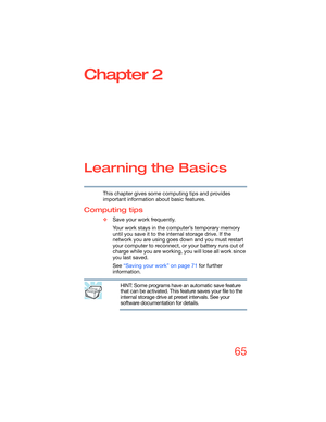 Page 6565
Chapter 2
Learning the Basics
This chapter gives some computing tips and provides 
important information about basic features.
Computing tips
❖Save your work frequently.
Your work stays in the computer’s temporary memory 
until you save it to the internal storage drive. If the 
network you are using goes down and you must restart 
your computer to reconnect, or your battery runs out of 
charge while you are working, you will lose all work since 
you last saved.
See “Saving your work” on page 71 for...