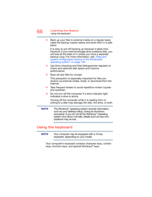 Page 6666Learning the Basics
Using the keyboard
❖Back up your files to external media on a regular basis. 
Label the backup copies clearly and store them in a safe 
place.
It is easy to put off backing up because it takes time. 
However, if your internal storage drive suddenly fails, you 
will lose all the data on it unless you have a separate 
backup copy. For more information, see “Data and 
system configuration backup in the Windows® 
operating system” on page 136.
❖Use Error-checking and Disk Defragmenter...