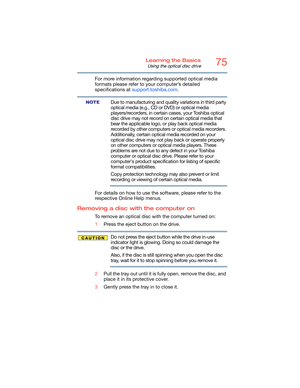 Page 7575Learning the Basics
Using the optical disc drive
For more information regarding supported optical media 
formats please refer to your computer’s detailed 
specifications at support.toshiba.com.
Due to manufacturing and quality variations in third party 
optical media (e.g., CD or DVD) or optical media 
players/recorders, in certain cases, your Toshiba optical 
disc drive may not record on certain optical media that 
bear the applicable logo, or play back optical media 
recorded by other computers or...