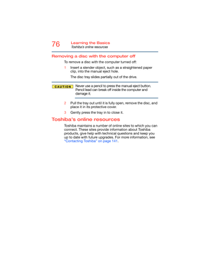 Page 7676Learning the Basics
Toshiba’s online resources
Removing a disc with the computer off
To remove a disc with the computer turned off:
1Insert a slender object, such as a straightened paper 
clip, into the manual eject hole. 
The disc tray slides partially out of the drive.
Never use a pencil to press the manual eject button. 
Pencil lead can break off inside the computer and 
damage it.
2Pull the tray out until it is fully open, remove the disc, and 
place it in its protective cover.
3Gently press the...