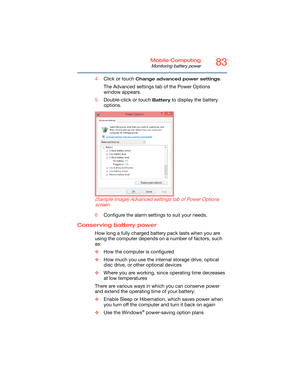 Page 8383Mobile Computing
Monitoring battery power
4Click or touch Change advanced power settings.
The Advanced settings tab of the Power Options 
window appears.
5Double-click or touch 
Battery to display the battery 
options.
  (Sample Image) Advanced settings tab of Power Options 
screen
6Configure the alarm settings to suit your needs.
Conserving battery power 
How long a fully charged battery pack lasts when you are 
using the computer depends on a number of factors, such 
as:
❖How the computer is...