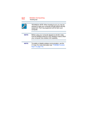 Page 9292Mobile Computing
Traveling tips
TECHNICAL NOTE: When traveling by air, you may be 
required to pass your computer through airport security 
equipment. The X-ray equipment will not harm your 
computer.
Before using your computer aboard an aircraft, make 
sure the Wireless antenna is OFF (Airplane mode is ON) if 
your computer has wireless LAN capability.
To enable or disable wireless communication, use the 
F12 key. For more information see “TOSHIBA Function 
Keys” on page 143.
NOTE
NOTE 
