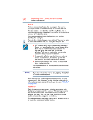 Page 9696Exploring Your Computer’s Features
Exploring the desktop
Icons
An icon represents a folder, file, or program that can be 
quickly activated by double-clicking or touching the icon.
You can create a new desktop icon for any folder, file, or 
program by dragging the element’s icon from its location in a 
window to the desktop area.
You may see various icons displayed on your system 
desktop, for example:
Recycle Bin—Holds files you have deleted. You may be able 
to retrieve these files until you empty...