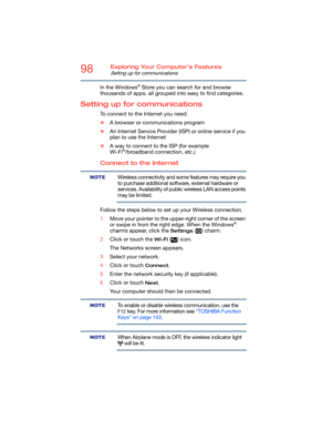 Page 9898Exploring Your Computer’s Features
Setting up for communications
In the Windows® Store you can search for and browse 
thousands of apps, all grouped into easy to find categories.
Setting up for communications
To connect to the Internet you need:
❖A browser or communications program 
❖An Internet Service Provider (ISP) or online service if you 
plan to use the Internet 
❖A way to connect to the ISP (for example 
Wi-Fi
®/broadband connection, etc.)
Connect to the Internet
Wireless connectivity and some...