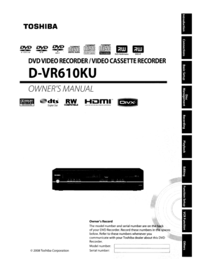 Page 1TOSHIBA
I
OWNER1SMANUAL
DVDVIDEORECORDER/VIDEOCASSETTERECORDER
D-VR610KU
DVD+ReWritableDVO+R
Owner5Record
Themodelnumberand serialnumberareonth
ofyour DVDRecorder. Recordthesenumbers int
below. Refer
tothesenumbers whenever you
communicate
withyourToshiba dealeraboutthisDVD
Recorder.
Model number:
I:==============iSerialnumber:Il----------©2008Toshiba Corporation
RECORDING
••l!EIrn
DV&>.DV&>.~[illD~i[Q]o~i~DD§~vIDE0 RWR4.7DIGITALAUDIOIReWritablel,.maGl 