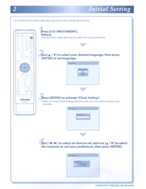 Page 115Youneedtofollowthese stepswhen youturnonthisunitfor the first time.
o0 0 0a
•
TOSHIBASE·R0295
Press[I/OON/STANDBY].
Before:
TurntheTVon. Select theinputtowhich theunitisconnected.
Use[~/....]toselect yourdesired language,thenpress
[ENTER]
toset language.
IInitialSettingI
OSD~English~~
Press [ENTER]toactivate ClockSetting.
*ThereisnoAuto Clock Setting function intheunit.Youneedtosetthe clock
manually.
o0000
linSetting
11~~7...()I.._.
I
Use [....../~]toselect anitemtoset,and use[~/....]toselect...