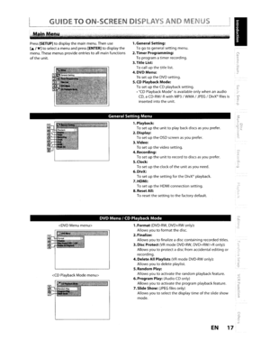 Page 17GUIDETOON-SCREEN01
1.General Setting:
Togotogeneralsettingmenu.
2.TimerProgramming:
To program a
timerrecording.
3. Title List:
Tocallupthetitle list.
4.DVDMenu:
TosetuptheDVDsetting.
5.CDPlayback Mode:
TosetuptheCDplaybacksetting.
•
CDPlayback Modeisavailable onlywhen anaudio
CD,aCD-RW/-RwithMP3IWMAIJPEGIDivX filesis
insertedintotheunit.
Press[SETUP]todisplay themain menu. Thenuse
[A,....]toselectamenu andpress[ENTER]todisplay the
menu. Thesemenus provide entries
toallmain functions
oftheunit.
General...