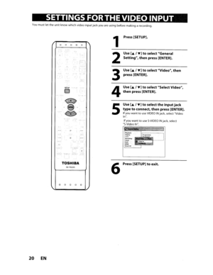 Page 20•INPUT
Youmust lettheunitknow which videoinputjackyouareusing before making arecording.
SETUPW:l~
1
2
3
4
Press [SETUP].
Use [
..I... ]toselect General
Setting,
thenpress [ENTER].
Use [
..I...]toselect Video,then
press[ENTER].
Use [
..I...]toselect Select Video,
thenpress[ENTER].
...
.iJ
•
5
Use[..I... ]toselecttheinputjack
typetoconnect,thenpress [ENTER].
IfyouwanttouseVIDEOINjack, select Video
In.
Ifyou wanttouseS-VIDEOINjack, select
S-Video In.
Ie-litH.¢ -0.,.,...