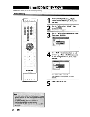 Page 26SETTINGTHECLOCK
Settheclock before youtrythe timer programming.
PaRSlOV
re3SPACE
mSETlJPr:;Pl~"
Note.;,
•Youf,l;:lp~ksetii;fail~r~;orthisu.30seconds..,*.;
•Forsettfng theday:year,hQurand minute,[the Number buttons]canalso beused.
•
Youcan setthebuilt-in calendarfromtheyear2007upto2057. .
26EN
1
2
3
Press[SETUP]anduse[.&I~]to
select General Setting,thenpress
[ENTER].
Use
[.&I~]toselect Clock,then
press[ENTER].
Clock menuwillappear.
Use[.&I~]toselect calendar ortime,
thenpress[ENTER].
JAN101/2008(ruE) 