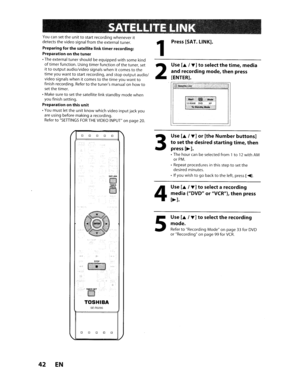 Page 42,
SATELLITELINK
Youcansettheunittostart recording whenever it
detects thevideo signal fromtheexternal tuner.
Preparing forthe satellite linktimer recording:
Preparation onthe tuner
•The external tunershould beequippedwithsome kindoftimerfunction. Usingtimerfunctionofthetuner, set
ittooutputaudio/video signalswhenitcomestothe
timeyouwanttostart recording, andstopoutputaudio/video signals whenitcomestothetimeyou wantto
finish recording. Refertothetuners manual onhowtosetthe timer.
• Make sure
tosetthe...