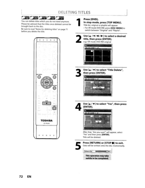 Page 72IDELETINGTITLES~--------------._-_.
~~~~~~~~~.~
Youcandeletetitleswhich youdonotneedanymore.
Pleasebeadvisedthatthe titles once deleted cannotbebroughtbacktothedisc.
Besuretoread Notes fordeleting titlesonpage71before youdelete thetitle.
o o o0o
1
2
Press[DVD].
Instop mode, press[TOPMENU].
Titlelist,original orplaylist willappear.
•
ForVRmodeDVD-RW,press[DISCMENU)to
switch between Original andPlaylist.
II
TOSHIBA
SE·R0295
3
4
Use[.,-..]toselect Yes,thenpress
[ENTER].
00000
72EN
5
After that,Areyousure?...