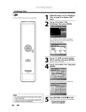 Page 82I
CliiPlayllst
Youcancombinetwotitlesintoasingle title.
o0 0 0 0
TOSHIBA
SE·R029S
o0 0 0 0
Note
•You cannot selectthesame titletwice andcombineitintoasingle title.
•
Ifeither oneofthetwooriginal titlesisdeleted, the
combined newtitleisalsodeleted.
82EN
1
2
3
4
5
Followthesteps 1to3in Dividing a
Title onpage
81todisplay Edit
menu.
Use
[..&./T]toselect Title
Combining,
thenpress [ENTER].
Titlecombining settingwindowwillappear.
Selected titlegrays out,andtheframe
ofthe
next titlebecomes yellow....