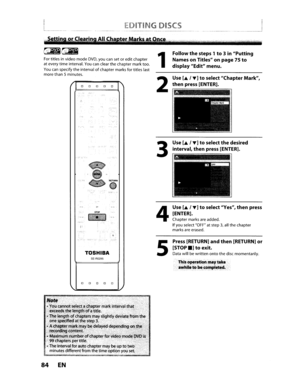 Page 84EDITINGDISCS
Fortitles invideo modeDVD,youcansetoredit chapter
at every timeinterval.
Youcanclear thechapter marktoo.
Youcanspecify theintervalofchapter marksfortitles last
more than5minutes.
TOSHIBA
SE-R0295
o0000
84EN
1
2
3
4
5
Followthesteps 1to3in Putting
Names onTitles onpage
75to
display Editmenu.
Use
[A, ... ]toselect Chapter Mark,
thenpress[ENTER].
Use
[A]toselectthedesired
interval,
thenpress [ENTER].
Use
[A, ... ]toselect Yes,thenpress
[ENTER].
Chapter marksareadded.
IfyouselectOFFatstep3,all...