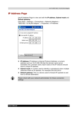 Page 102  Wi-Fi (IEEE 802.11b) WLAN Adaptor 
Users Manual 8-3 
TOSHIBA Pocket PC e740 Version   1   Last Saved on 10/05/2002 21:02 
ENGLISH using  Euro_C.dot –– Printed on 10/05/2002 as PDA3_UK 
IP Address Page 
Use IP Address Page to view and edit the IP address, Subnet mask and 
Default gateway. 
Click Start > Settings > Connections > Network Adaptors >  
“IEEE 802.11b WLAN Adaptor” > Properties > IP Address 
 
■ IP Address: IP Address is Internet Protocol Address; a numeric 
address such as 10.37.238.100 that...