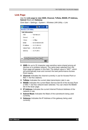 Page 104  Wi-Fi (IEEE 802.11b) WLAN Adaptor 
Users Manual 8-5 
TOSHIBA Pocket PC e740 Version   1   Last Saved on 10/05/2002 21:02 
ENGLISH using  Euro_C.dot –– Printed on 10/05/2002 as PDA3_UK 
Link Page 
Use the Link page to view SSID, Channel, TxRate, BSSID, IP Address, 
Subnet Mask and Gateway. 
Click Start > Settings > System > Wireless LAN Utility > Link 
 
■ SSID: An up to 32 character case sensitive name shared among all 
devices on a wireless network. The name been selected from the 
Scan page will...