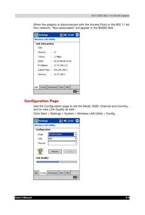 Page 105  Wi-Fi (IEEE 802.11b) WLAN Adaptor 
Users Manual 8-6 
TOSHIBA Pocket PC e740 Version   1   Last Saved on 10/05/2002 21:02 
ENGLISH using  Euro_C.dot –– Printed on 10/05/2002 as PDA3_UK 
When the adaptor is disconnected with the Access Point or the 802.11 Ad 
Hoc network, “Non-associated” will appear in the BSSID field. 
 
Configuration Page 
Use the Configuration page to set the Mode, SSID, Channel and Country, 
and to view Link Quality as well. 
Click Start > Settings > System > Wireless LAN Utility >...