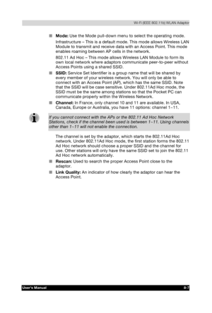 Page 106  Wi-Fi (IEEE 802.11b) WLAN Adaptor 
Users Manual 8-7 
TOSHIBA Pocket PC e740 Version   1   Last Saved on 10/05/2002 21:02 
ENGLISH using  Euro_C.dot –– Printed on 10/05/2002 as PDA3_UK 
■ Mode: Use the Mode pull-down menu to select the operating mode. 
Infrastructure – This is a default mode. This mode allows Wireless LAN 
Module to transmit and receive data with an Access Point. This mode 
enables roaming between AP cells in the network. 
802.11 Ad Hoc – This mode allows Wireless LAN Module to form its...