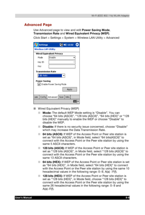 Page 107  Wi-Fi (IEEE 802.11b) WLAN Adaptor 
Users Manual 8-8 
TOSHIBA Pocket PC e740 Version   1   Last Saved on 10/05/2002 21:02 
ENGLISH using  Euro_C.dot –– Printed on 10/05/2002 as PDA3_UK 
Advanced Page 
Use Advanced page to view and edit Power Saving Mode, 
Transmission Rate and Wired Equivalent Privacy (WEP). 
Click Start > Settings > System > Wireless LAN Utility > Advanced 
 
■ Wired Equivalent Privacy (WEP) 
■ Mode: The default WEP Mode setting is “Disable”. You can 
choose “64 bits (ASCII)”, “128...