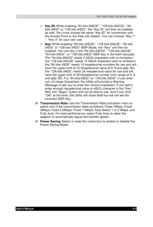 Page 108  Wi-Fi (IEEE 802.11b) WLAN Adaptor 
Users Manual 8-9 
TOSHIBA Pocket PC e740 Version   1   Last Saved on 10/05/2002 21:02 
ENGLISH using  Euro_C.dot –– Printed on 10/05/2002 as PDA3_UK 
■ Key ID: While enabling “64 bits (ASCII)”, “128 bits (ASCII)”, “64 
bits (HEX)” or “128 bits (HEX)”, the “Key ID” will then be enabled 
as well. You must choose the same “Key ID” for connection with 
the Access Point or the Peer site Station. You can choose “Key 1” 
~ “Key 4” for your own use. 
■ Key: While enabling “64...