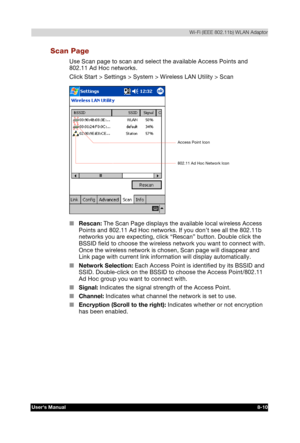 Page 109  Wi-Fi (IEEE 802.11b) WLAN Adaptor 
Users Manual 8-10 
TOSHIBA Pocket PC e740 Version   1   Last Saved on 10/05/2002 21:02 
ENGLISH using  Euro_C.dot –– Printed on 10/05/2002 as PDA3_UK 
Scan Page 
Use Scan page to scan and select the available Access Points and 
802.11 Ad Hoc networks. 
Click Start > Settings > System > Wireless LAN Utility > Scan 
 
■ Rescan: The Scan Page displays the available local wireless Access 
Points and 802.11 Ad Hoc networks. If you don’t see all the 802.11b 
networks you...