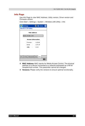 Page 110  Wi-Fi (IEEE 802.11b) WLAN Adaptor 
Users Manual 8-11 
TOSHIBA Pocket PC e740 Version   1   Last Saved on 10/05/2002 21:02 
ENGLISH using  Euro_C.dot –– Printed on 10/05/2002 as PDA3_UK 
Info Page 
Use Info Page to view MAC Address, Utility version, Driver version and 
Firmware version. 
Click Start > Settings > System > Wireless LAN Utility > Info 
 
■ MAC Address: MAC stands for Media Access Control. The physical 
address of a device connected to a network expressed as a 48-bit 
hexadecimal number....