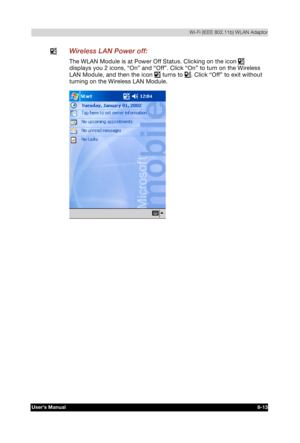 Page 112  Wi-Fi (IEEE 802.11b) WLAN Adaptor 
Users Manual 8-13 
TOSHIBA Pocket PC e740 Version   1   Last Saved on 10/05/2002 21:02 
ENGLISH using  Euro_C.dot –– Printed on 10/05/2002 as PDA3_UK 
  Wireless LAN Power off: 
The WLAN Module is at Power Off Status. Clicking on the icon  
displays you 2 icons, “On” and “Off”. Click “On” to turn on the Wireless 
LAN Module, and then the icon 
 turns to . Click “Off” to exit without 
turning on the Wireless LAN Module. 
  