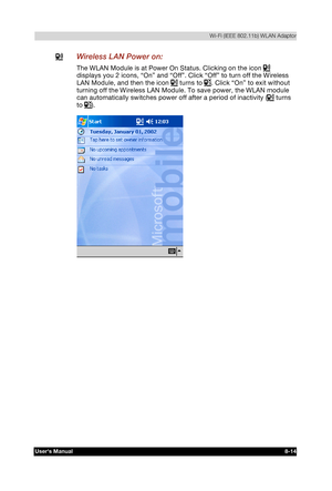 Page 113  Wi-Fi (IEEE 802.11b) WLAN Adaptor 
Users Manual 8-14 
TOSHIBA Pocket PC e740 Version   1   Last Saved on 10/05/2002 21:02 
ENGLISH using  Euro_C.dot –– Printed on 10/05/2002 as PDA3_UK 
  Wireless LAN Power on: 
The WLAN Module is at Power On Status. Clicking on the icon  
displays you 2 icons, “On” and “Off”. Click “Off” to turn off the Wireless 
LAN Module, and then the icon 
 turns to . Click “On” to exit without 
turning off the Wireless LAN Module. To save power, the WLAN module 
can automatically...