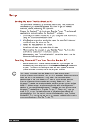 Page 116 Bluetooth Settings Help 
Users Manual 9-3 
TOSHIBA Pocket PC e740 Version   1   Last Saved on 10/05/2002 21:02 
ENGLISH using  Euro_C.dot –– Printed on 10/05/2002 as PDA3_UK 
Setup 
Setting Up Your Toshiba Pocket PC 
This procedure for setting up is not required usually. This procedure 
describes for your software upgrade. You need to get the newest 
software, before performing this operation. 
Disable the Bluetooth™ device in your Toshiba Pocket PC and stop all 
applications, before installing the...