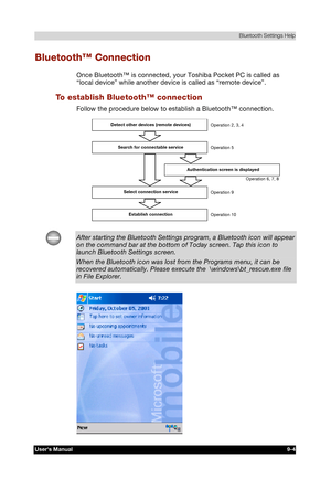 Page 117 Bluetooth Settings Help 
Users Manual 9-4 
TOSHIBA Pocket PC e740 Version   1   Last Saved on 10/05/2002 21:02 
ENGLISH using  Euro_C.dot –– Printed on 10/05/2002 as PDA3_UK 
Bluetooth™ Connection 
Once Bluetooth™ is connected, your Toshiba Pocket PC is called as 
“local device” while another device is called as “remote device”.  
To establish Bluetooth™ connection 
Follow the procedure below to establish a Bluetooth™ connection. 
 Detect other devices (remote devices) 
Search for connectable service...