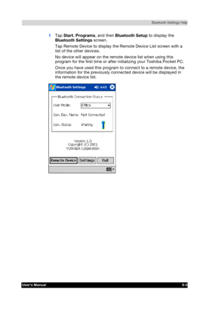 Page 118 Bluetooth Settings Help 
Users Manual 9-5 
TOSHIBA Pocket PC e740 Version   1   Last Saved on 10/05/2002 21:02 
ENGLISH using  Euro_C.dot –– Printed on 10/05/2002 as PDA3_UK 
1 Tap Start, Programs, and then Bluetooth Setup to display the 
Bluetooth Settings screen. 
Tap Remote Device to display the Remote Device List screen with a 
list of the other devices. 
No device will appear on the remote device list when using this 
program for the first time or after initializing your Toshiba Pocket PC. 
Once...