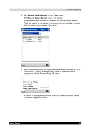 Page 119 Bluetooth Settings Help 
Users Manual 9-6 
TOSHIBA Pocket PC e740 Version   1   Last Saved on 10/05/2002 21:02 
ENGLISH using  Euro_C.dot –– Printed on 10/05/2002 as PDA3_UK 
2 Tap Remote Device Search on the Tools menu. 
The Remote Device Search screen will appear. 
It may take several minutes to complete the remote device search. 
Once the search is completed, the remote device list will be updated 
with the latest remote device information. 
 
3 Tap and hold to display the properties of the remote...