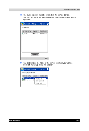 Page 124 Bluetooth Settings Help 
Users Manual 9-11 
TOSHIBA Pocket PC e740 Version   1   Last Saved on 10/05/2002 21:02 
ENGLISH using  Euro_C.dot –– Printed on 10/05/2002 as PDA3_UK 
8 The same passkey must be entered on the remote device. 
The remote device will be authenticated and the service list will be 
updated. 
 
9 Tap and hold on the name of the service to which you want to 
connect. A pop-up menu will appear. 
  