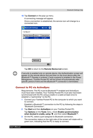 Page 125 Bluetooth Settings Help 
Users Manual 9-12 
TOSHIBA Pocket PC e740 Version   1   Last Saved on 10/05/2002 21:02 
ENGLISH using  Euro_C.dot –– Printed on 10/05/2002 as PDA3_UK 
10 Tap Connect on the pop-up menu. 
A connecting message will appear.  
Once a connection is established, the service icon will change to a 
connected icon. 
 
Tap OK to return to the Remote Device List screen. 
If security is enabled only on remote device, the Authentication screen will 
appear on the remote device first and then...