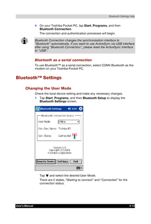 Page 126 Bluetooth Settings Help 
Users Manual 9-13 
TOSHIBA Pocket PC e740 Version   1   Last Saved on 10/05/2002 21:02 
ENGLISH using  Euro_C.dot –– Printed on 10/05/2002 as PDA3_UK 
4 On your Toshiba Pocket PC, tap Start, Programs, and then 
Bluetooth Connection. 
The connection and authentication processes will begin. 
Bluetooth Connection changes the synchronization interface to Bluetooth automatically. If you want to use ActiveSync via USB interface 
after using Bluetooth Connection, please reset the...