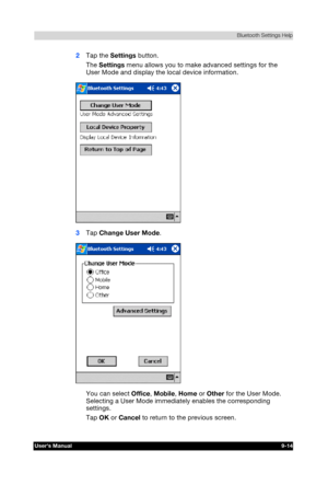 Page 127 Bluetooth Settings Help 
Users Manual 9-14 
TOSHIBA Pocket PC e740 Version   1   Last Saved on 10/05/2002 21:02 
ENGLISH using  Euro_C.dot –– Printed on 10/05/2002 as PDA3_UK 
2 Tap the Settings button. 
The Settings menu allows you to make advanced settings for the 
User Mode and display the local device information. 
 
3 Tap Change User Mode. 
 
You can select Office, Mobile, Home or Other for the User Mode. 
Selecting a User Mode immediately enables the corresponding 
settings. 
Tap OK or Cancel to...