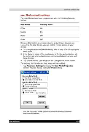 Page 128 Bluetooth Settings Help 
Users Manual 9-15 
TOSHIBA Pocket PC e740 Version   1   Last Saved on 10/05/2002 21:02 
ENGLISH using  Euro_C.dot –– Printed on 10/05/2002 as PDA3_UK 
User Mode security settings 
The User Modes have been programmed with the following Security 
Modes. 
User Mode  Security Mode 
Office On 
Mobile On 
Home Off 
Other On  
Because Bluetooth is a wireless network, and unknown devices can 
connect to the local device, you can restrict remote access to your 
device. 
■ To change the...