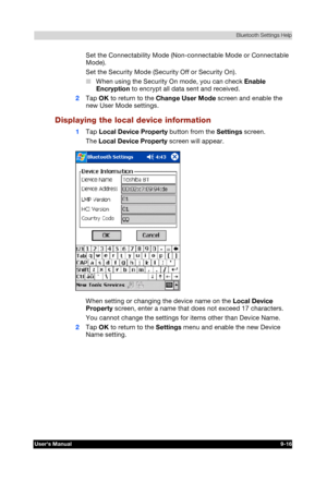 Page 129 Bluetooth Settings Help 
Users Manual 9-16 
TOSHIBA Pocket PC e740 Version   1   Last Saved on 10/05/2002 21:02 
ENGLISH using  Euro_C.dot –– Printed on 10/05/2002 as PDA3_UK 
Set the Connectability Mode (Non-connectable Mode or Connectable 
Mode). 
Set the Security Mode (Security Off or Security On). 
■ When using the Security On mode, you can check Enable 
Encryption to encrypt all data sent and received. 
2 Tap OK to return to the Change User Mode screen and enable the 
new User Mode settings....