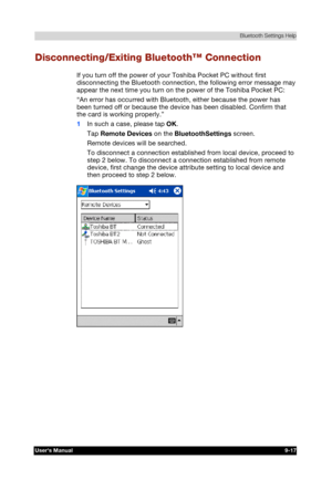 Page 130 Bluetooth Settings Help 
Users Manual 9-17 
TOSHIBA Pocket PC e740 Version   1   Last Saved on 10/05/2002 21:02 
ENGLISH using  Euro_C.dot –– Printed on 10/05/2002 as PDA3_UK 
Disconnecting/Exiting Bluetooth™ Connection 
If you turn off the power of your Toshiba Pocket PC without first 
disconnecting the Bluetooth connection, the following error message may 
appear the next time you turn on the power of the Toshiba Pocket PC: 
“An error has occurred with Bluetooth, either because the power has 
been...