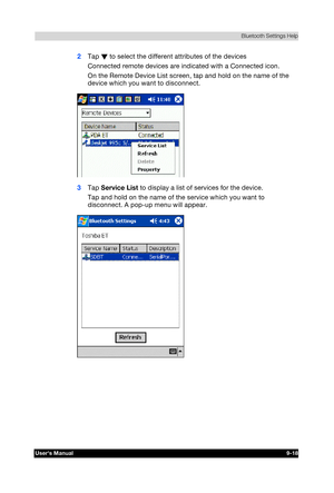 Page 131 Bluetooth Settings Help 
Users Manual 9-18 
TOSHIBA Pocket PC e740 Version   1   Last Saved on 10/05/2002 21:02 
ENGLISH using  Euro_C.dot –– Printed on 10/05/2002 as PDA3_UK 
2 Tap W to select the different attributes of the devices 
Connected remote devices are indicated with a Connected icon. 
On the Remote Device List screen, tap and hold on the name of the 
device which you want to disconnect. 
 
3 Tap Service List to display a list of services for the device. 
Tap and hold on the name of the...