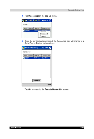 Page 132 Bluetooth Settings Help 
Users Manual 9-19 
TOSHIBA Pocket PC e740 Version   1   Last Saved on 10/05/2002 21:02 
ENGLISH using  Euro_C.dot –– Printed on 10/05/2002 as PDA3_UK 
4 Tap Disconnect on the pop-up menu. 
 
5 Once the service is disconnected, the Connected icon will change to a 
Serial Port or Dial-up Network icon. 
 
Tap OK to return to the Remote Device List screen.  